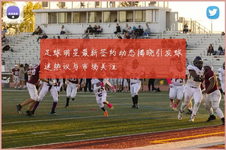 足球明星最新签约动态揭晓引发球迷热议与市场关注